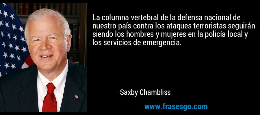 La columna vertebral de la defensa nacional de nuestro país contra los ataques terroristas seguirán siendo los hombres y mujeres en la policía local y los servicios de emergencia. – Saxby Chambliss