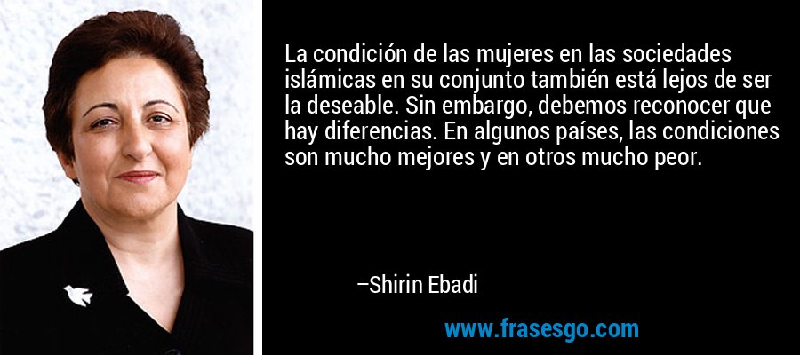 La condición de las mujeres en las sociedades islámicas en su conjunto también está lejos de ser la deseable. Sin embargo, debemos reconocer que hay diferencias. En algunos países, las condiciones son mucho mejores y en otros mucho peor. – Shirin Ebadi