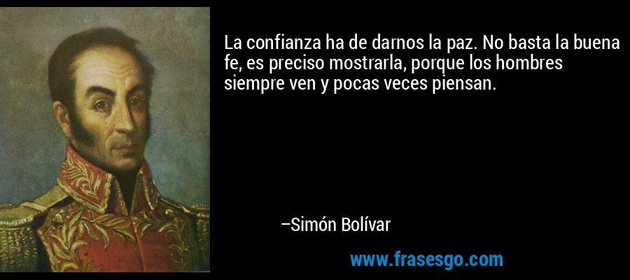 La confianza ha de darnos la paz. No basta la buena fe, es preciso mostrarla, porque los hombres siempre ven y pocas veces piensan. – Simón Bolívar