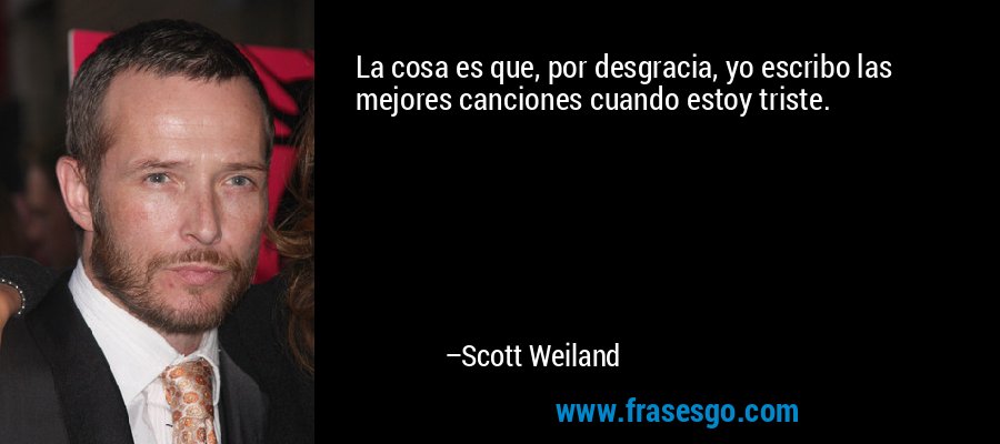 La cosa es que, por desgracia, yo escribo las mejores canciones cuando estoy triste. – Scott Weiland