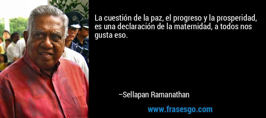 La cuestión de la paz, el progreso y la prosperidad, es una declaración de la maternidad, a todos nos gusta eso. – Sellapan Ramanathan