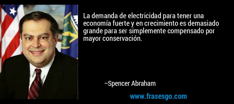 La demanda de electricidad para tener una economía fuerte y en crecimiento es demasiado grande para ser simplemente compensado por mayor conservación. – Spencer Abraham