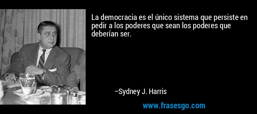 La democracia es el único sistema que persiste en pedir a los poderes que sean los poderes que deberían ser. – Sydney J. Harris