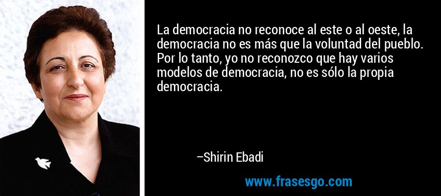 La democracia no reconoce al este o al oeste, la democracia no es más que la voluntad del pueblo. Por lo tanto, yo no reconozco que hay varios modelos de democracia, no es sólo la propia democracia. – Shirin Ebadi