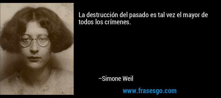 La destrucción del pasado es tal vez el mayor de todos los crímenes. – Simone Weil