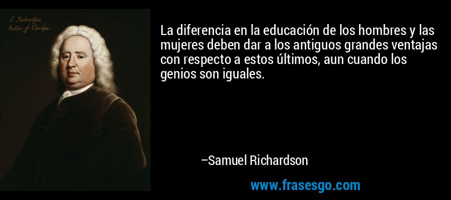 La diferencia en la educación de los hombres y las mujeres deben dar a los antiguos grandes ventajas con respecto a estos últimos, aun cuando los genios son iguales. – Samuel Richardson