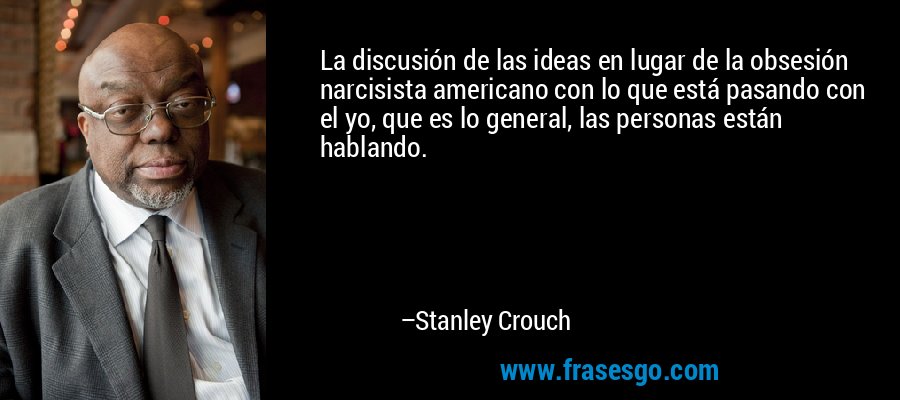 La discusión de las ideas en lugar de la obsesión narcisista americano con lo que está pasando con el yo, que es lo general, las personas están hablando. – Stanley Crouch