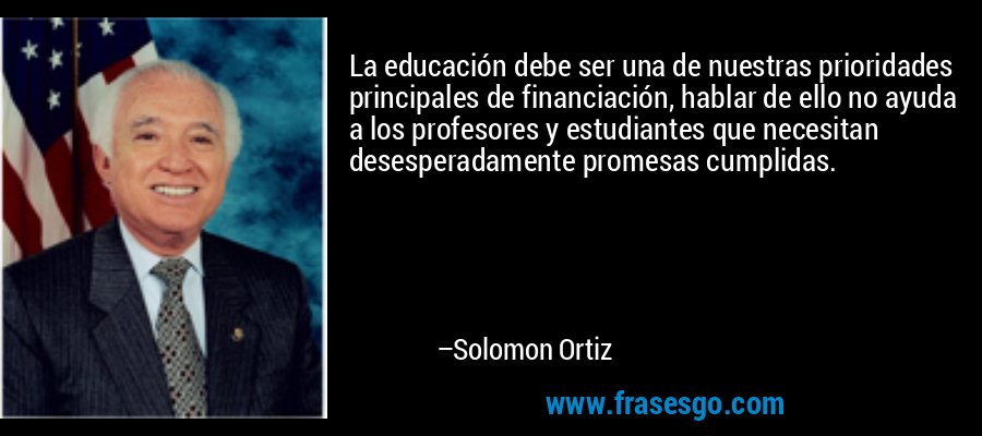 La educación debe ser una de nuestras prioridades principales de financiación, hablar de ello no ayuda a los profesores y estudiantes que necesitan desesperadamente promesas cumplidas. – Solomon Ortiz