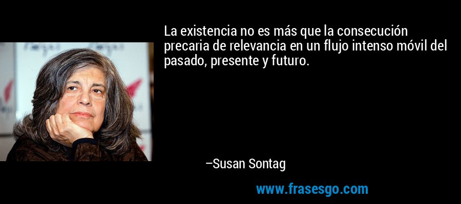 La existencia no es más que la consecución precaria de relevancia en un flujo intenso móvil del pasado, presente y futuro. – Susan Sontag