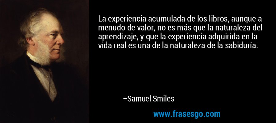 La experiencia acumulada de los libros, aunque a menudo de valor, no es más que la naturaleza del aprendizaje, y que la experiencia adquirida en la vida real es una de la naturaleza de la sabiduría. – Samuel Smiles
