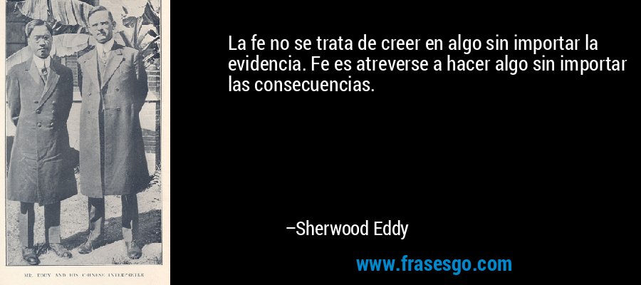 La fe no se trata de creer en algo sin importar la evidencia. Fe es atreverse a hacer algo sin importar las consecuencias. – Sherwood Eddy