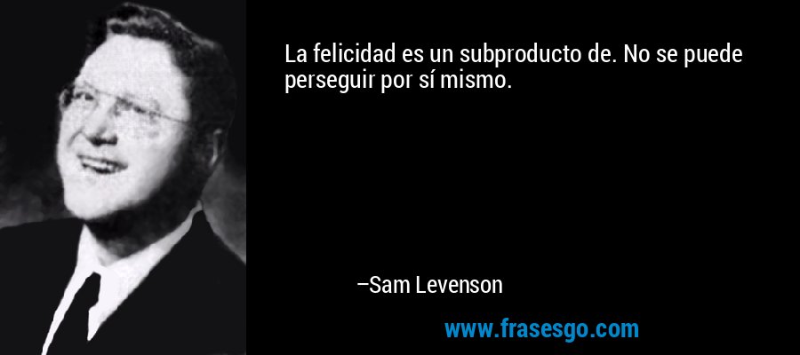 La felicidad es un subproducto de. No se puede perseguir por sí mismo. – Sam Levenson