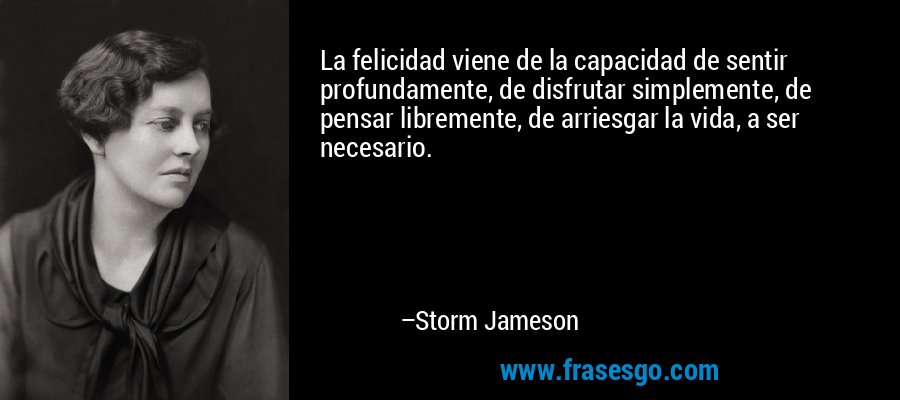 La felicidad viene de la capacidad de sentir profundamente, de disfrutar simplemente, de pensar libremente, de arriesgar la vida, a ser necesario. – Storm Jameson