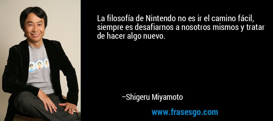 La filosofía de Nintendo no es ir el camino fácil, siempre es desafiarnos a nosotros mismos y tratar de hacer algo nuevo. – Shigeru Miyamoto