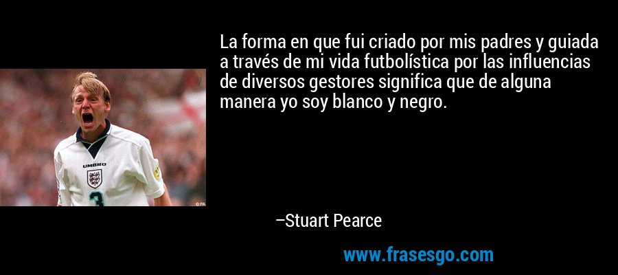 La forma en que fui criado por mis padres y guiada a través de mi vida futbolística por las influencias de diversos gestores significa que de alguna manera yo soy blanco y negro. – Stuart Pearce