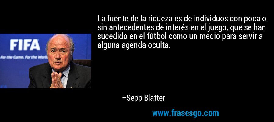 La fuente de la riqueza es de individuos con poca o sin antecedentes de interés en el juego, que se han sucedido en el fútbol como un medio para servir a alguna agenda oculta. – Sepp Blatter