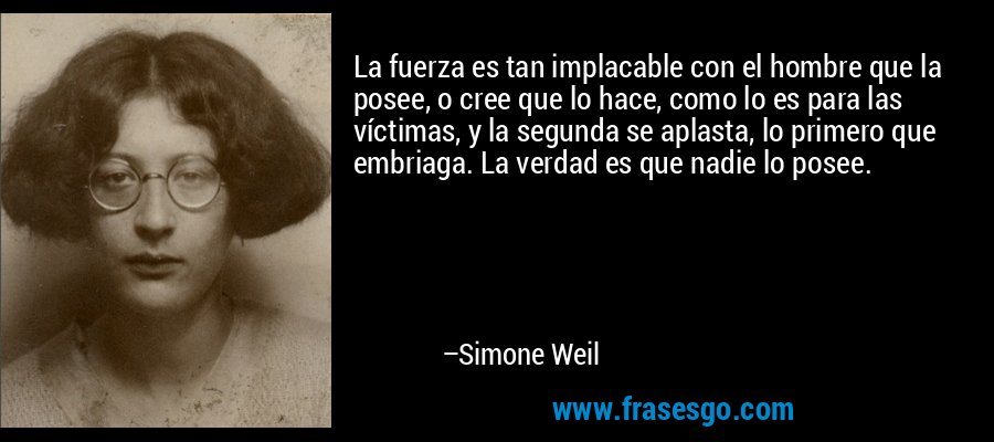 La fuerza es tan implacable con el hombre que la posee, o cree que lo hace, como lo es para las víctimas, y la segunda se aplasta, lo primero que embriaga. La verdad es que nadie lo posee. – Simone Weil