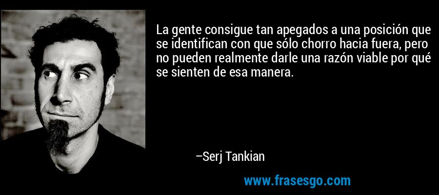 La gente consigue tan apegados a una posición que se identifican con que sólo chorro hacia fuera, pero no pueden realmente darle una razón viable por qué se sienten de esa manera. – Serj Tankian