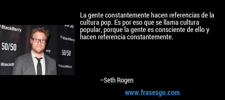 La gente constantemente hacen referencias de la cultura pop. Es por eso que se llama cultura popular, porque la gente es consciente de ello y hacen referencia constantemente. – Seth Rogen