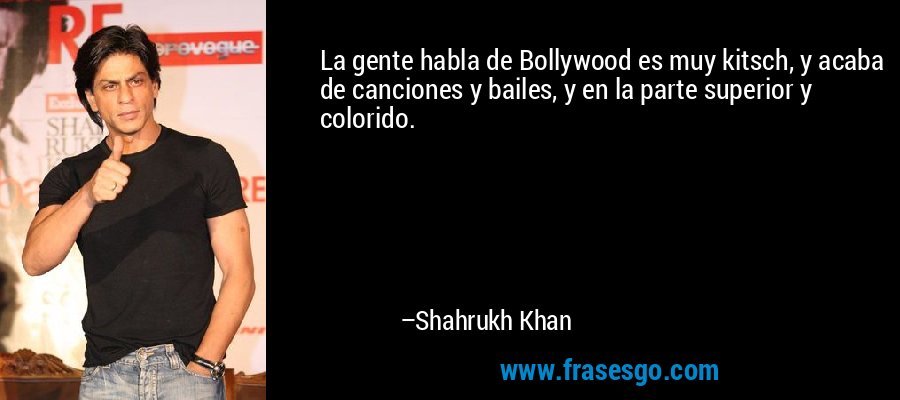La gente habla de Bollywood es muy kitsch, y acaba de canciones y bailes, y en la parte superior y colorido. – Shahrukh Khan