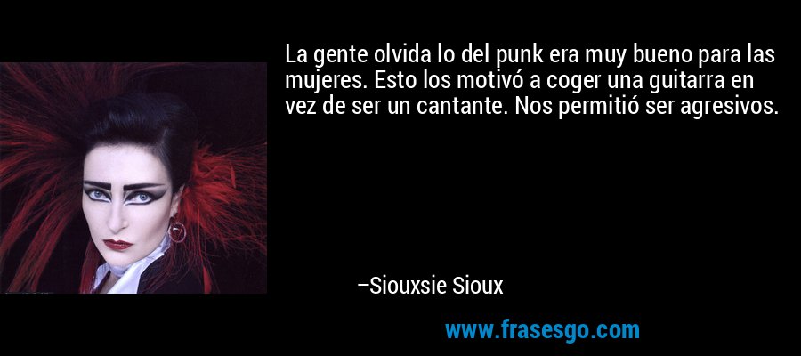 La gente olvida lo del punk era muy bueno para las mujeres. Esto los motivó a coger una guitarra en vez de ser un cantante. Nos permitió ser agresivos. – Siouxsie Sioux