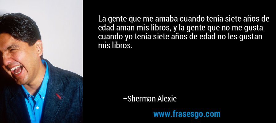 La gente que me amaba cuando tenía siete años de edad aman mis libros, y la gente que no me gusta cuando yo tenía siete años de edad no les gustan mis libros. – Sherman Alexie