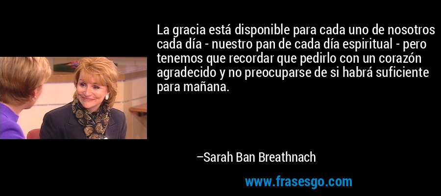 La gracia está disponible para cada uno de nosotros cada día - nuestro pan de cada día espiritual - pero tenemos que recordar que pedirlo con un corazón agradecido y no preocuparse de si habrá suficiente para mañana. – Sarah Ban Breathnach