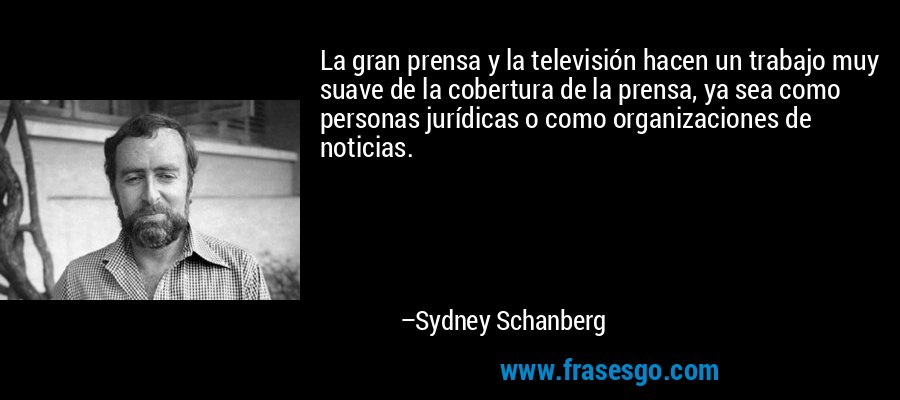 La gran prensa y la televisión hacen un trabajo muy suave de la cobertura de la prensa, ya sea como personas jurídicas o como organizaciones de noticias. – Sydney Schanberg