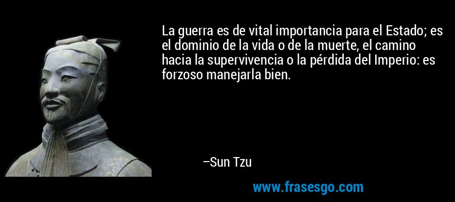 La guerra es de vital importancia para el Estado; es el dominio de la vida o de la muerte, el camino hacia la supervivencia o la pérdida del Imperio: es forzoso manejarla bien. – Sun Tzu