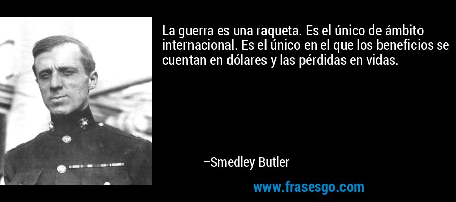 La guerra es una raqueta. Es el único de ámbito internacional. Es el único en el que los beneficios se cuentan en dólares y las pérdidas en vidas. – Smedley Butler