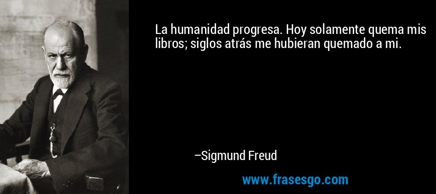 La humanidad progresa. Hoy solamente quema mis libros; siglos atrás me hubieran quemado a mi. – Sigmund Freud