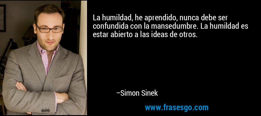 La humildad, he aprendido, nunca debe ser confundida con la mansedumbre. La humildad es estar abierto a las ideas de otros. – Simon Sinek