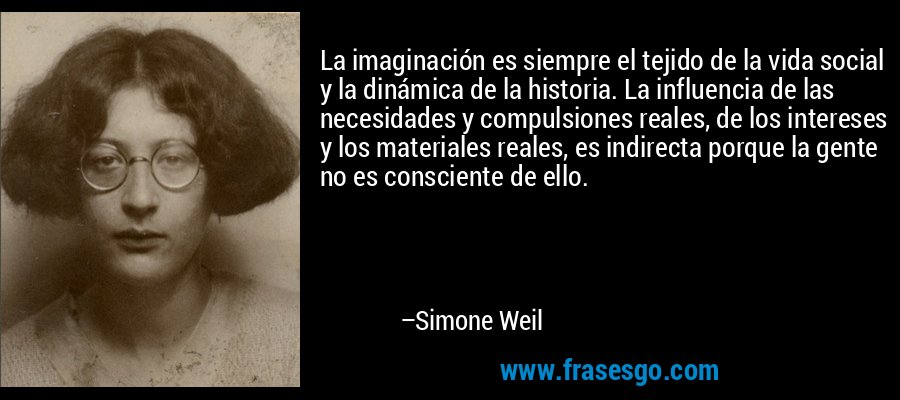 La imaginación es siempre el tejido de la vida social y la dinámica de la historia. La influencia de las necesidades y compulsiones reales, de los intereses y los materiales reales, es indirecta porque la gente no es consciente de ello. – Simone Weil