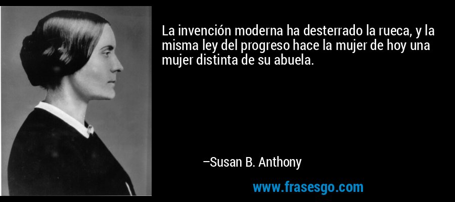 La invención moderna ha desterrado la rueca, y la misma ley del progreso hace la mujer de hoy una mujer distinta de su abuela. – Susan B. Anthony
