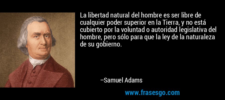 La libertad natural del hombre es ser libre de cualquier poder superior en la Tierra, y no está cubierto por la voluntad o autoridad legislativa del hombre, pero sólo para que la ley de la naturaleza de su gobierno. – Samuel Adams