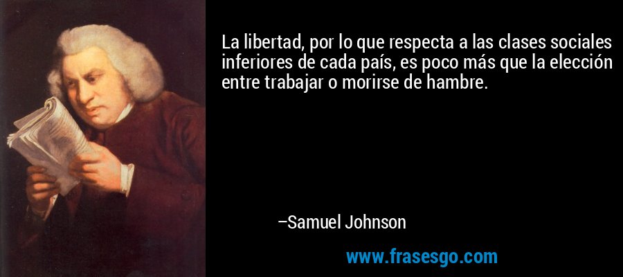 La libertad, por lo que respecta a las clases sociales inferiores de cada país, es poco más que la elección entre trabajar o morirse de hambre. – Samuel Johnson