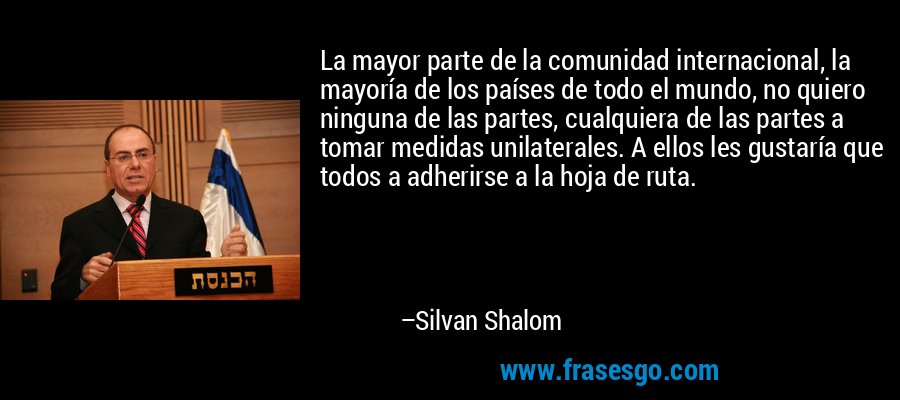 La mayor parte de la comunidad internacional, la mayoría de los países de todo el mundo, no quiero ninguna de las partes, cualquiera de las partes a tomar medidas unilaterales. A ellos les gustaría que todos a adherirse a la hoja de ruta. – Silvan Shalom