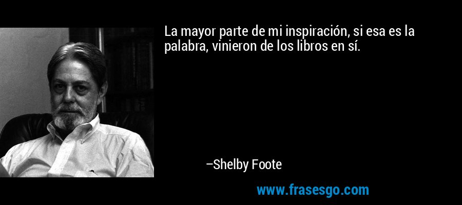 La mayor parte de mi inspiración, si esa es la palabra, vinieron de los libros en sí. – Shelby Foote