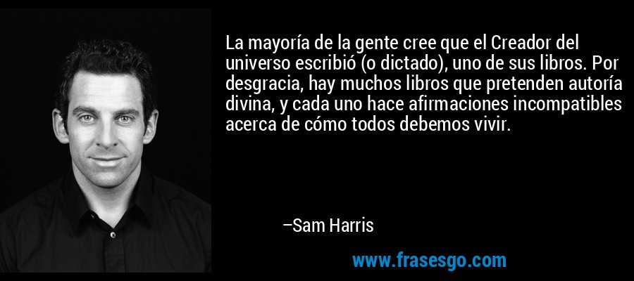 La mayoría de la gente cree que el Creador del universo escribió (o dictado), uno de sus libros. Por desgracia, hay muchos libros que pretenden autoría divina, y cada uno hace afirmaciones incompatibles acerca de cómo todos debemos vivir. – Sam Harris