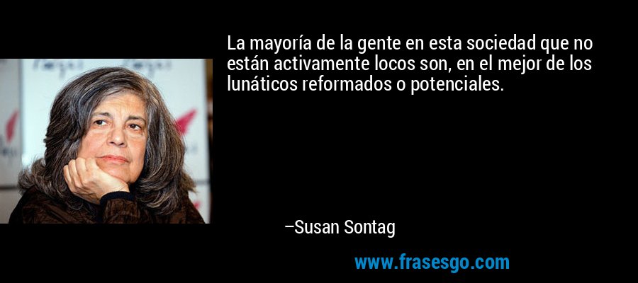 La mayoría de la gente en esta sociedad que no están activamente locos son, en el mejor de los lunáticos reformados o potenciales. – Susan Sontag