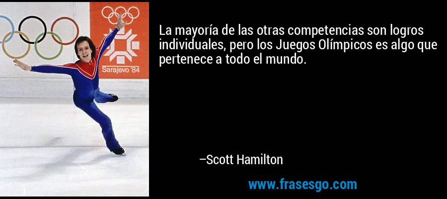 La mayoría de las otras competencias son logros individuales, pero los Juegos Olímpicos es algo que pertenece a todo el mundo. – Scott Hamilton