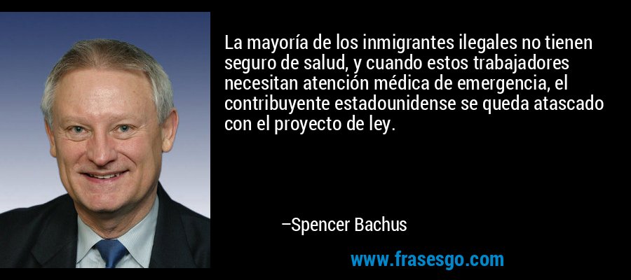 La mayoría de los inmigrantes ilegales no tienen seguro de salud, y cuando estos trabajadores necesitan atención médica de emergencia, el contribuyente estadounidense se queda atascado con el proyecto de ley. – Spencer Bachus