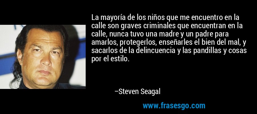 La mayoría de los niños que me encuentro en la calle son graves criminales que encuentran en la calle, nunca tuvo una madre y un padre para amarlos, protegerlos, enseñarles el bien del mal, y sacarlos de la delincuencia y las pandillas y cosas por el estilo. – Steven Seagal