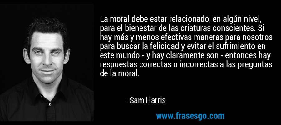 La moral debe estar relacionado, en algún nivel, para el bienestar de las criaturas conscientes. Si hay más y menos efectivas maneras para nosotros para buscar la felicidad y evitar el sufrimiento en este mundo - y hay claramente son - entonces hay respuestas correctas o incorrectas a las preguntas de la moral. – Sam Harris