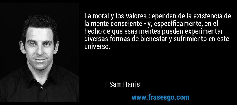 La moral y los valores dependen de la existencia de la mente consciente - y, específicamente, en el hecho de que esas mentes pueden experimentar diversas formas de bienestar y sufrimiento en este universo. – Sam Harris