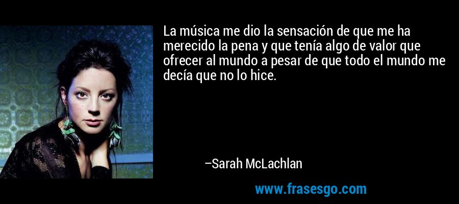 La música me dio la sensación de que me ha merecido la pena y que tenía algo de valor que ofrecer al mundo a pesar de que todo el mundo me decía que no lo hice. – Sarah McLachlan