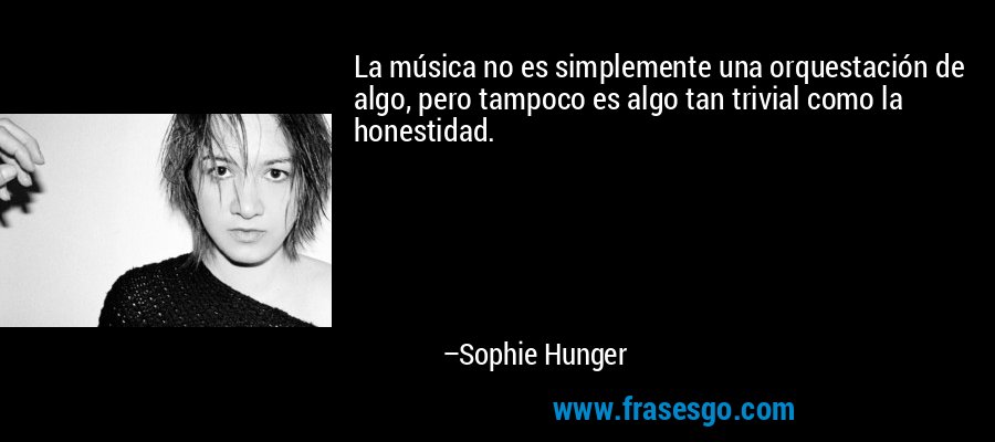 La música no es simplemente una orquestación de algo, pero tampoco es algo tan trivial como la honestidad. – Sophie Hunger