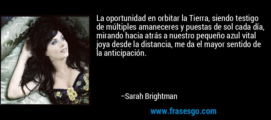 La oportunidad en orbitar la Tierra, siendo testigo de múltiples amaneceres y puestas de sol cada día, mirando hacia atrás a nuestro pequeño azul vital joya desde la distancia, me da el mayor sentido de la anticipación. – Sarah Brightman