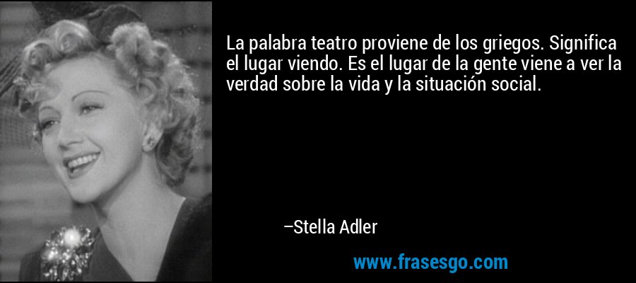 La palabra teatro proviene de los griegos. Significa el lugar viendo. Es el lugar de la gente viene a ver la verdad sobre la vida y la situación social. – Stella Adler