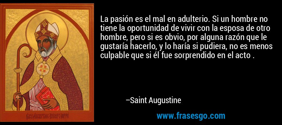 La pasión es el mal en adulterio. Si un hombre no tiene la oportunidad de vivir con la esposa de otro hombre, pero si es obvio, por alguna razón que le gustaría hacerlo, y lo haría si pudiera, no es menos culpable que si él fue sorprendido en el acto . – Saint Augustine